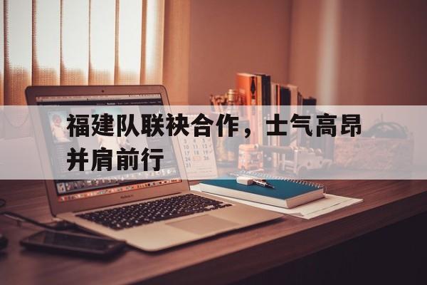 包含福建队联袂合作，士气高昂并肩前行的词条