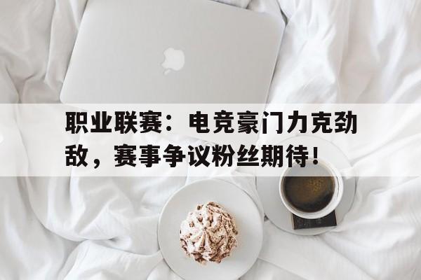 职业联赛：电竞豪门力克劲敌，赛事争议粉丝期待！电竞职业联赛是什么意思